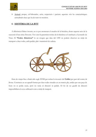 CONDUCCIÓ DE GRUPS EN BTT
IES PERE ALSISUS 2013-2014
8- Actitud: proper, col·laborador, actiu, respectuós i pacient; aquestes són les característiques
actitudinals claus que ha de tenir tot monitor.
6- HISTÒRIA DE LA BTT
A diferència d’altres invents, no es pot anomenar el creador de la bicicleta, doncs aquesta neix de la
successió d’una sèrie d’invents. Tot i això la paternitat teòrica de la bicicleta se li atrebueix a Leonardo de
Vinci. El “Codex Atlanticus” és un croquis que data del 1490 on podem observar un mitjà de
transport a dues rodes, amb pedals, plat i tranmissió de cadena.
Hem de viatjar fins a finals dels segle XVIII per trobar la invenció del Celífer per part del comte de
Sivrac. Consisteix en un aparell format per dues rodes situades en un mateix pla, unides per una peça de
fusta on es podia seure, però no tenia ni direcció ni pedals. El fet de no gaudir de direcció
impossibilitava la seva utilització com a mitjà de tranport.
37
 