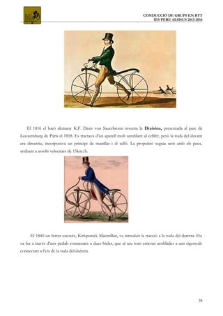 CONDUCCIÓ DE GRUPS EN BTT
IES PERE ALSISUS 2013-2014
El 1816 el baró alemany K.F. Drais von Sauerbronn inventa la Draisina, presentada al parc de
Louxemburg de Paris el 1818. Es tractava d’un aparell molt semblant al celífer, però la roda del davant
era directriu, incorporava un principi de manillar i el selló. La propulsió seguia sent amb els peus,
arribant a assolir velocitats de 15km/h.
El 1840 un ferrer escocès, Kirkpatrick Macmillan, va introduir la tracció a la roda del darrera. Ho
va fer a través d’uns pedals connectats a dues bieles, que al seu torn estaven acoblades a uns cigonyals
connectats a l’eix de la roda del darrera.
38
 