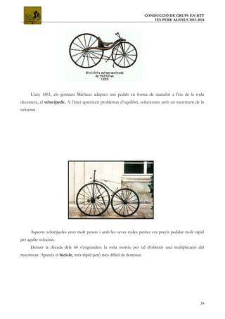 CONDUCCIÓ DE GRUPS EN BTT
IES PERE ALSISUS 2013-2014
L’any 1861, els germans Michaux adapten uns pedals en forma de manubri a l’eix de la roda
davantera, el velocípede. A l’inici apareixen problemas d’equilibri, solucionats amb un increment de la
velocitat.
Aquests velocípedes eren molt pesats i amb les seves rodes petites era precís pedalar molt ràpid
per agafar velocitat.
Durant la dècada dels 60 s’engrandeix la roda motriu per tal d’obtenir una multiplicació del
moviment. Apareix el bicicle, més ràpid però més difícil de dominar.
39
 