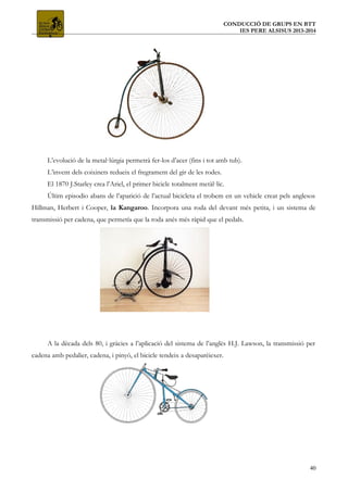CONDUCCIÓ DE GRUPS EN BTT
IES PERE ALSISUS 2013-2014
L’evolució de la metal·lúrgia permetrà fer-los d’acer (fins i tot amb tub).
L’invent dels coixinets redueix el fregrament del gir de les rodes.
El 1870 J.Starley crea l’Ariel, el primer bicicle totalment metàl·lic.
Últim episodio abans de l’aparició de l’actual bicicleta el trobem en un vehicle creat pels anglesos
Hillman, Herbert i Cooper, la Kangaroo. Incorpora una roda del devant més petita, i un sistema de
transmissió per cadena, que permetía que la roda anés més ràpid que el pedals.
A la dècada dels 80, i gràcies a l’aplicació del sistema de l’anglès H.J. Lawson, la transmissió per
cadena amb pedalier, cadena, i pinyó, el bicicle tendeix a desaparèiexer.
40
 