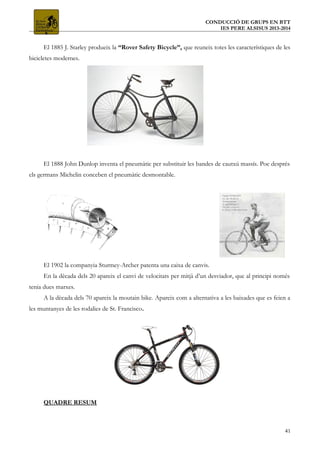 CONDUCCIÓ DE GRUPS EN BTT
IES PERE ALSISUS 2013-2014
El 1885 J. Starley produeix la “Rover Safety Bicycle”, que reuneix totes les característiques de les
bicicletes modernes.
El 1888 John Dunlop inventa el pneumàtic per substituir les bandes de cautxú massís. Poc després
els germans Michelin conceben el pneumàtic desmontable.
El 1902 la companyia Sturmey-Archer patenta una caixa de canvis.
En la dècada dels 20 apareix el canvi de velocitats per mitjà d’un desviador, que al principi només
tenia dues marxes.
A la dècada dels 70 apareix la moutain bike. Apareix com a alternativa a les baixades que es feien a
les muntanyes de les rodalies de St. Francisco.
QUADRE RESUM
41
 