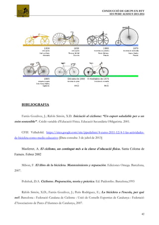 CONDUCCIÓ DE GRUPS EN BTT
IES PERE ALSISUS 2013-2014
BIBLIOGRAFIA
Farrús Gozálvez, J.; Ràfols Simón, X.D. Iniciació al ciclisme: “Un esport saludable per a un
món sostenible” . Crèdit variable d’Educació Física. Educació Secundària Obligatòria. 2001.
CFIE Valladolid. https://sites.google.com/site/ppedafmn/4-curso-2011-12/4-1-las-actividades-
de-bicicleta-como-medio-educativo [Data consulta: 3 de juliol de 2013]
Masferrer, A. El ciclisme, un contingut més a la classe d’educació física. Santa Coloma de
Farners. Febrer 2002
Milson, F. El libro de la bicicleta. Mantenimiento y reparación. Ediciones Omega. Barcelona,
2007.
Polishuk, D.A. Ciclismo. Preparación, teoría y práctica. Ed. Paidotribo. Barcelona,1993
Ràfols Simón, X.D.; Farrús Gozálvez, J.; Peris Rodríguez, E.; La bicicleta a l’escola, per què
no?. Barcelona : Federació Catalana de Ciclisme : Unió de Consells Esportius de Catalunya : Federació
d'Associacions de Pares d'Alumnes de Catalunya, 2007.
42
 