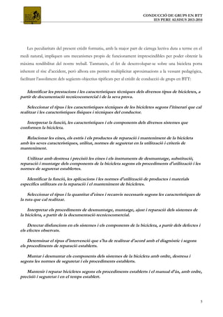 CONDUCCIÓ DE GRUPS EN BTT
IES PERE ALSISUS 2013-2014
Les peculiaritats del present crèdit formatiu, amb la major part de càrrega lectiva duta a terme en el
medi natural, impliquen uns mecanismes propis de funcionament imprescindibles per poder obtenir la
màxima rendibilitat del nostre treball. Tanmateix, el fet de desenvolupar-se sobre una bicicleta porta
inherent el risc d’accident, però alhora ens permet multiplicitat aproximacions a la vessant pedagògica,
facilitant l’assoliment dels següents objectius tipificats per al crèdit de conducció de grups en BTT:
Identificar les prestacions i les característiques tècniques dels diversos tipus de bicicletes, a
partir de documentació tecnicocomercial i de la seva prova.
Seleccionar el tipus i les característiques tècniques de les bicicletes segons l'itinerari que cal
realitzar i les característiques físiques i tècniques del conductor.
Interpretar la funció, les característiques i els components dels diversos sistemes que
conformen la bicicleta.
Relacionar les eines, els estris i els productes de reparació i manteniment de la bicicleta
amb les seves característiques, utilitat, normes de seguretat en la utilització i criteris de
manteniment.
Utilitzar amb destresa i precisió les eines i els instruments de desmuntatge, substitució,
reparació i muntatge dels components de la bicicleta segons els procediments d'utilització i les
normes de seguretat establertes.
Identificar la funció, les aplicacions i les normes d'utilització de productes i materials
específics utilitzats en la reparació i el manteniment de bicicletes.
Seleccionar el tipus i la quantitat d'eines i recanvis necessaris segons les característiques de
la ruta que cal realitzar.
Interpretar els procediments de desmuntatge, muntatge, ajust i reparació dels sistemes de
la bicicleta, a partir de la documentació tecnicocomercial.
Detectar disfuncions en els sistemes i els components de la bicicleta, a partir dels defectes i
els efectes observats.
Determinar el tipus d'intervenció que s'ha de realitzar d'acord amb el diagnòstic i segons
els procediments de reparació establerts.
Muntar i desmuntar els components dels sistemes de la bicicleta amb ordre, destresa i
segons les normes de seguretat i els procediments establerts.
Mantenir i reparar bicicletes segons els procediments establerts i el manual d'ús, amb ordre,
precisió i seguretat i en el temps establert.
5
 