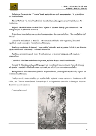 CONDUCCIÓ DE GRUPS EN BTT
IES PERE ALSISUS 2013-2014
Relacionar l'operativitat i l'estat d'ús de les bicicletes amb les necessitats i la periodicitat
del manteniment.
Ajustar l'alçada i la posició del seient, manillar i quadre segons les característiques del
conductor.
Regular els components de la bicicleta segons el tipus de terreny que cal transitar i les
tècniques que es preveuen executar.
Seleccionar les relacions de canvi més adequades a les característiques i les condicions del
terreny.
Conduir la bicicleta en la direcció i a la velocitat establerta amb seguretat, eficàcia i
equilibri, en diversos tipus i condicions del terreny.
Realitzar maniobres de frenada i superació d'obstacles amb seguretat i eficàcia, en diversos
tipus i condicions de terreny i a diverses velocitats.
Realitzar les maniobres de canvi de velocitats en el moment adequat, amb precisió i
sincronisme.
Conduir la bicicleta amb ritme adequat en pujades de poc nivell i continuades.
Conduir la bicicleta amb equilibri, seguretat, coordinació de moviments i amb la tècnica
adequada, en pujades i baixades, tant en les de poc nivell com en les pronunciades.
Transportar la bicicleta sense ajuda de mitjans externs, amb seguretat i eficàcia, segons les
condicions del terreny.
En el present document recollim, per una banda les regles de joc que marcaran el funcionament del
crèdit, i per l’altre un material tèoric de suport que us ha de permetre consolidar el continguts treballats
durant les sessions de classe.
Comença l’aventura!
6
 