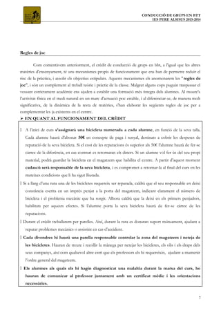 CONDUCCIÓ DE GRUPS EN BTT
IES PERE ALSISUS 2013-2014
Regles de joc
Com comentàvem anteriorment, el crèdit de conducció de grups en bbt, a l'igual que les altres
matèries d'ensenyament, té uns mecanismes propis de funcionament que ens han de permetre reduir el
risc de la pràctica, i assolir els objectius estipulats. Aquests mecanismes els anomenarem les "regles de
joc", i són un complement al treball teòric i pràctic de la classe. Malgrat alguns cops puguin traspassar el
vessant estrictament acadèmic ens ajuden a establir una formació més íntegra dels alumnes. Al moure's
l’activitat física en el medi natural en un marc d'actuació poc estable, i al diferenciar-se, de manera molt
significativa, de la dinàmica de la resta de matèries, s'han elaborat les següents regles de joc per a
complementar les ja existents en el centre.
 EN QUANT AL FUNCIONAMENT DEL CRÈDIT
 A l’inici de curs s’assignarà una bicicleta numerada a cada alumne, en funció de la seva talla.
Cada alumne haurà d’abonar 50€ en concepte de paga i senyal, destinats a cobrir les despeses de
reparació de la seva bicicleta. Si el cost de les reparacions és superior als 50€ l’alumne haurà de fer-se
càrrec de la diferència, en cas contrari es retornaran els diners. Si un alumne vol fer ús del seu propi
material, podrà guardar la bicicleta en el magatzem que habilita el centre. A partir d’aquest moment
cadascú serà responsable de la seva bicicleta, i es compromet a retornar-la al final del curs en les
mateixes condicions que li ha sigut lliurada.
 Si a llarg d’una ruta una de les bicicletes requereix ser reparada, caldrà que el seu responsable en deixi
constància escrita en un imprès penjat a la porta del magatzem, indicant clarament el número de
bicicleta i el problema mecànic que ha sorgit. Alhora caldrà que la deixi en els primers penjadors,
habilitats per aquests efectes. Si l’alumne porta la seva bicicleta haurà de fer-se càrrec de les
reparacions.
 Durant el crèdit treballarem per parelles. Així, durant la ruta es donaran suport mútuament, ajudant a
reparar problemes mecànics o assistint en cas d’accident.
 Cada divendres hi haurà una parella responsable controlar la zona del magatzem i neteja de
les bicicletes. Hauran de treure i recollir la mànega per netejar les bicicletes, els olis i els draps dels
seus companys, així com qualsevol altre estri que els professors els hi requereixin, ajudant a mantenir
l’ordre general del magatzem.
 Els alumnes als quals els hi hagin diagnosticat una malaltia durant la marxa del curs, ho
hauran de comunicar al professor juntament amb un certificat mèdic i les orientacions
necessàries.
7
 