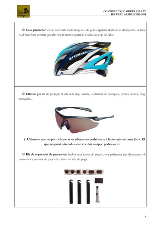 CONDUCCIÓ DE GRUPS EN BTT
IES PERE ALSISUS 2013-2014
 Casc protector: és de materials molt lleugers i de gran capacitat d’absorció d’impactes. A més,
ha d’estar ben ventilat per afavorir la termoregulació i evitar un cop de calor.
 Ulleres: per tal de protegir el ulls dels raigs solars, i sobretot de branques, petites pedres, fang,
mosquits....
 L’alumne que no porti el casc o les ulleres no podrà sortir i li contarà com una falta. El
que no porti reiteradament el culot tampoc podrà sortir.
 Kit de reparació de punxades: inclou una capsa de pegats, tres palanques per desmuntar els
pneumàtics, un tros de paper de vidre i un tub de pega.
9
 