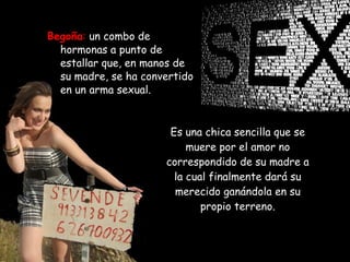 Es una chica sencilla que se muere por el amor no correspondido de su madre a la cual finalmente dará su merecido ganándola en su propio terreno. Begoña :   un combo de hormonas a punto de estallar que, en manos de su madre, se ha convertido en un arma sexual.  