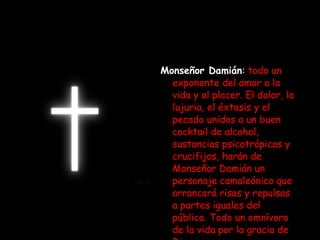 Monseñor Damián :   todo un exponente del amor a la vida y al placer. El dolor, la lujuria, el éxtasis y el pecado unidos a un buen cocktail de alcohol, sustancias psicotrópicas y crucifijos, harán de Monseñor Damián un personaje camaleónico que arrancará risas y repulsas a partes iguales del público. Todo un omnívoro de la vida por la gracia de Dios. 