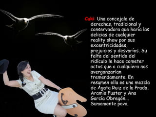 Cuki :   Una concejala de derechas, tradicional y conservadora que haría las delicias de cualquier reality show por sus excentricidades, prejuicios y desvaríos. Su falta del sentido del ridículo le hace cometer actos que a cualquiera nos avergonzarían tremendamente. En resumen ella es una mezcla de Ágata Ruiz de la Prada, Aramis Fuster y Ana García Obregón... Sumamente pava. 