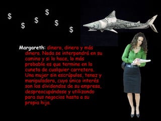 Margareth :   dinero, dinero y más dinero. Nada se interpondrá en su camino y si lo hace, lo más probable es que termine en la cuneta de cualquier carretera. Una mujer sin escrúpulos, tenaz y manipuladora, cuyo único interés son los dividendos de su empresa, despreocupándose y utilizando para sus negocios hasta a su propia hija. 