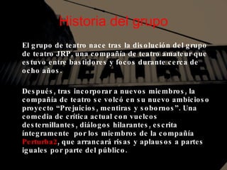 Historia del grupo El grupo de teatro nace tras la disolución del grupo de teatro JRP, una compañía de teatro amateur que estuvo entre bastidores y focos durante cerca de ocho años. Después, tras incorporar a nuevos miembros, la compañía de teatro se volcó en su nuevo ambicioso proyecto “Prejuicios, mentiras y sobornos”. Una comedia de crítica actual con vuelcos desternillantes, diálogos hilarantes, escrita íntegramente  por los miembros de la compañía  Perturba2 , que arrancará risas y aplausos a partes iguales por parte del público. 