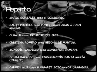 Reparto. MARIO GONZÁLEZ como el COMISARIO SANTY PORTELA como PUNKY (MARI JUAN ó JUAN MARÍA). OLGA  R como TRINIDAD DEL PUIG. CRISTINA ROMERO como BEGOÑA DE MARTOS. JOAQUÍN CAMPILLO como MONSEÑOR DAMIÁN. SONIA BARROSO como ENCARNACIÓN SANTA MARÍA (“CUQUI”). CARMEN MUR como MARGARET SOTOMAYOR DRAGADOS.   
