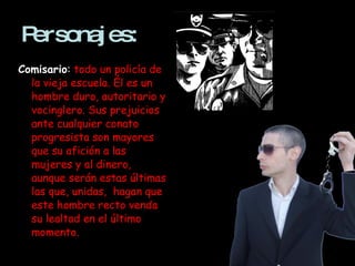 Personajes: Comisario :   todo un policía de la vieja escuela. Él es un hombre duro, autoritario y vocinglero. Sus prejuicios ante cualquier conato progresista son mayores que su afición a las mujeres y al dinero, aunque serán estas últimas las que, unidas,  hagan que este hombre recto venda su lealtad en el último momento. 