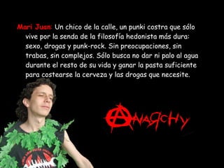 Mari Juan :   Un chico de la calle, un punki costra que sólo vive por la senda de la filosofía hedonista más dura: sexo, drogas y punk-rock. Sin preocupaciones, sin trabas, sin complejos. Sólo busca no dar ni palo al agua durante el resto de su vida y ganar la pasta suficiente para costearse la cerveza y las drogas que necesite. 