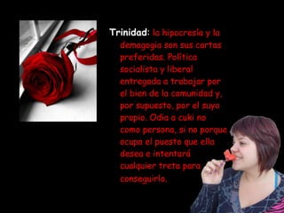 Trinidad :   la hipocresía y la demagogia son sus cartas preferidas. Política socialista y liberal entregada a trabajar por el bien de la comunidad y, por supuesto, por el suyo propio. Odia a cuki no  como persona, si no porque ocupa el puesto que ella desea e intentará cualquier treta para conseguirlo . 