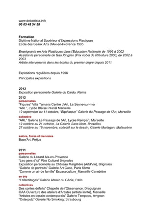 www.debattista.info
06 65 48 54 58


Formation
Diplôme National Supérieur d'Expressions Plastiques
Ecole des Beaux Arts d'Aix-en-Provence 1995

Enseignante en Arts Plastiques dans l'Education Nationale de 1996 à 2002
Assistante personnelle de Gao Xingjian (Prix nobel de littérature 2000) de 2002 à
2003
Artiste intervenante dans les écoles du premier degré depuis 2011


Expositions régulières depuis 1996
Principales expositions


2013
Exposition personnelle Galerie du Cardo, Reims
2012
personnelles
“Figures” Villa Tamaris Centre d'Art, La Seyne-sur-mer
“ARL”, Lycée Blaise Pascal Marseille
19 septembre au 11 octobre, “Equivoque” Galerie du Passage de l'Art, Marseille
collective
“ARL” Galerie Le Passage de l'Art, Lycée Rempart, Marseille
12 octobre au 21 octobre, La Galerie Sans Nom, Bruxelles
27 octobre au 18 novembre, collectif sur le dessin, Galerie Martagon, Malaucène

salons, foires et biennales
Base'Art, Fréjus


2011
personnelles
Galerie du Lézard Aix-en-Provence
“Les gens d'ici” Pôle Culturel Brignoles
Exposition personnelle au Château Margillière (Art&Vin), Brignoles
“Galerie de portraits” Galerie Art Cube, Paris 6ème
“Comme un air de famille” Espaceculture_Marseille Canebière
en trio
“Enfantillages” Galerie Atelier du Génie, Paris
collectives
Des contes défaits” Chapelle de l'Observance, Draguignan
OAA Ouverture des ateliers d'Artistes (artiste invité), Marseille
“Artistes en dessin contemporain” Galerie Tempopo, Avignon
“Osterputz” Galerie No Smoking, Strasbourg
 