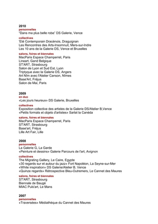 2010
personnelles
“Dans ma plus belle robe” DS Galerie, Vence
collectives
'Eté Contemporain Dracénois, Draguignan
Les Rencontres des Arts-Insomnuit, Mers-sur-Indre
Les 10 ans de la Galerie DS, Vence et Bruxelles
salons, foires et biennales
MacParis Espace Champerret, Paris
Lineart, Gand Belgique
ST'ART, Strasbourg
Salon de Lyon et Sud Est, Lyon
Triptyque avec la Galerie DS, Angers
Art Nîm avec l'Atelier Canson, Nîmes
Base'Art, Fréjus
Salon de Mai, Paris


2009
en duo
«Les jours heureux» DS Galerie, Bruxelles
collectives
Exposition collective des artistes de la Galerie DS/Atelier B,Vence
«Petits formats et objets d'artistes» Sarlat la Canéda
salons, foires et biennales
MacParis Espace Champerret, Paris
ST'ART, Strasbourg
Base'art, Fréjus
Lille Art Fair, Lille

2008
personnelles
La Galerie G, La Garde
«Peinture et dessins» Galerie Parcours de l'art, Avignon
collectives
The Migrating Gallery, Le Caire, Egypte
«30 regards sur et autour du jazz» Fort Napoléon, La Seyne-sur-Mer
«White inspiration» DS Galerie/Atelier B, Vence
«Quinze regards» Rétrospective Bleu-Outremers, Le Cannet des Maures
salons, foires et biennales
ST'ART, Strasbourg
Biennale de Baugé
MIAC Puls'art, Le Mans

2007
personnelles
«Traversées» Médiathèque du Cannet des Maures
 