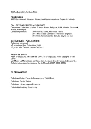 1997 Art Jonction, Art Sud, Nice

RESIDENCES
1995 Kjarvalsstadir Museum, Musée d'Art Contemporain de Reykjavik, Islande


COLLECTIONS PRIVEES – PUBLIQUES
Oeuvres en collections privées: France, Suisse, Belgique, USA, Irlande, Danemark,
Suède, Allemagne
Collection publique:       2008 Ville du Mans, Musée de Tessé,
                           2011 Musée des Comtes de Provence, Brignoles
                           2012 Villa Tamaris centre d'art, La Seyne-sur-Mer

CATALOGUES – PUBLICATIONS
Catalogue personnel
«Traversées» Bleu Outre-Mers 2006
“Figures” Villa Tamaris centre d'art 2012


Articles de presse
Azart N°29 (2007), Art Sud N°56 (2007) et N°58 (2008), Joyce Espagne N°129
(2008)
Var Matin, La Marseillaise, Le Maine libre, Le guide Ouest-France, le Dauphiné...
Collaborations avec le magazine Santé Mentale (2007, 2009, 2010)



EN PERMANENCE


Galerie Art Cube, Place de Furstemberg, 75006 Paris
Galerie du Cardo, Reims
Galerie du Lézard, Aix-en-Provence
Galerie NoSmoking, Strasbourg
 