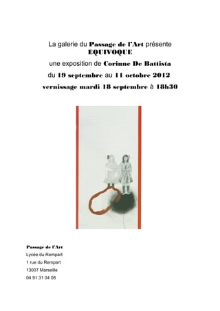 La galerie du Passage de l’Art présente
                       EQUIVOQUE
          une exposition de Corinne De Battista
          du 19 septembre au 11 octobre 2012
       vernissage mardi 18 septembre à 18h30




Passage de l’Art
Lycée du Rempart
1 rue du Rempart
13007 Marseille
04 91 31 04 08
 