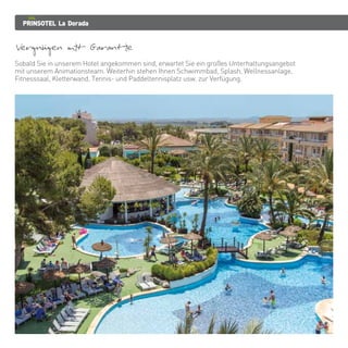 PRINSOTEL La Dorada
Vergnugen mit Garantie
Sobald Sie in unserem Hotel angekommen sind, erwartet Sie ein großes Unterhaltungsangebot
mit unserem Animationsteam. Weiterhin stehen Ihnen Schwimmbad, Splash, Wellnessanlage,
Fitnesssaal, Kletterwand, Tennis- und Paddeltennisplatz usw. zur Verfügung.
 