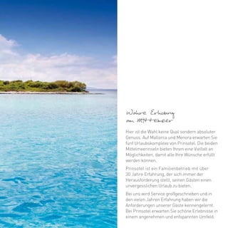 Wahre Erholung
am Mittelmeer
Hier ist die Wahl keine Qual sondern absoluter
Genuss. Auf Mallorca und Menora erwarten Sie
fünf Urlaubskomplexe von Prinsotel. Die beiden
Mittelmeerinseln bieten Ihnen eine Vielfalt an
Möglichkeiten, damit alle Ihre Wünsche erfüllt
werden können.
Prinsotel ist ein Familienbetrieb mit über
30 Jahre Erfahrung, der sich immer der
Herausforderung stellt, seinen Gästen einen
unvergesslichen Urlaub zu bieten.
Bei uns wird Service großgeschrieben und in
den vielen Jahren Erfahrung haben wir die
Anforderungen unserer Gäste kennengelernt.
Bei Prinsotel erwarten Sie schöne Erlebnisse in
einem angenehmen und entspannten Umfeld.
 