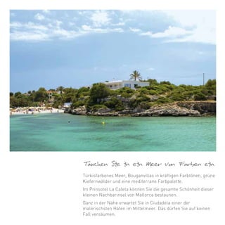 Tauchen Sie in ein Meer von Farben ein.
Türkisfarbenes Meer, Bouganvillas in kräftigen Farbtönen, grüne
Kiefernwälder und eine mediterrane Farbpalette.
Im Prinsotel La Caleta können Sie die gesamte Schönheit dieser
kleinen Nachbarinsel von Mallorca bestaunen.
Ganz in der Nähe erwartet Sie in Ciudadela einer der
malerischsten Häfen im Mittelmeer. Das dürfen Sie auf keinen
Fall versäumen.
 