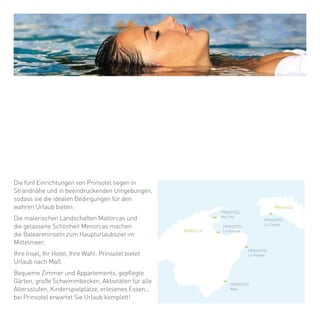 PRINSOTEL
Mal Pas
PRINSOTEL
La Dorada
PRINSOTEL
La Pineda
PRINSOTEL
Alba
PRINSOTEL
La
Mallorca
Menorca
Caleta
erca de la playa y con un entorno espectacular,
da uno de los cinco establecimientos de
rinsotel le ofrecen las condiciones idóneas para
nas auténticas vacaciones.
os pintorescos paisajes de Mallorca y la apacible
elleza de Menorca hacen de las Illes Balears el
estino turístico número uno del Mediterráneo.
u isla, su hotel, su elección, Prinsotel le propone
nas vacaciones a su medida.
onfortables habitaciones y apartamentos,
uidados jardines, amplias piscinas, actividades
ara todas las edades, parque infantil,
astronomía selecta... En Prinsotel le esperan
nas completas vacaciones.
Die fünf Einrichtungen von Prinsotel liegen in
Strandnähe und in beeindruckenden Umgebungen,
sodass sie die idealen Bedingungen für den
wahren Urlaub bieten.
Die malerischen Landschaften Mallorcas und
die gelassene Schönheit Menorcas machen
die Baleareninseln zum Haupturlaubsziel im
Mittelmeer.
Ihre Insel, Ihr Hotel, Ihre Wahl: Prinsotel bietet
Urlaub nach Maß.
Bequeme Zimmer und Appartements, gepflegte
Gärten, große Schwimmbecken, Aktivitäten für alle
Altersstufen, Kinderspielplätze, erlesenes Essen...
bei Prinsotel erwartet Sie Urlaub komplett!
 