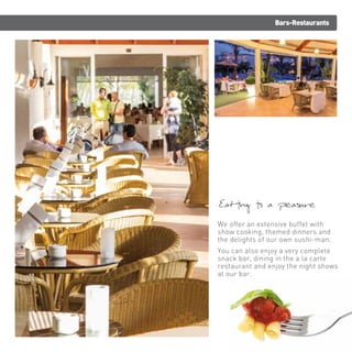 Bars-Restaurants 
Eating is a pleasure 
We offer an extensive buffet with 
show cooking, themed dinners and 
the delights of our own sushi-man. 
You can also enjoy a very complete 
snack bar, dining in the a la carte 
restaurant and enjoy the night shows 
at our bar. 
 