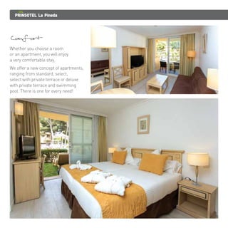 PRINSOTEL La Pineda 
Comfort 
Whether you choose a room 
or an apartment, you will enjoy 
a very comfortable stay. 
We offer a new concept of apartments, 
ranging from standard, select, 
select with private terrace or deluxe 
with private terrace and swimming 
pool. There is one for every need! 
 