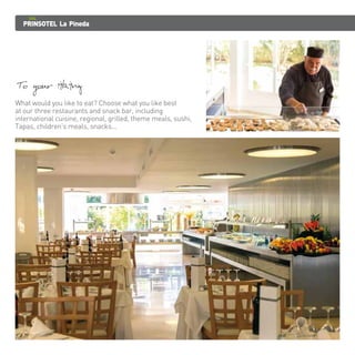 PRINSOTEL La Pineda 
To your liking 
What would you like to eat? Choose what you like best 
at our three restaurants and snack bar, including 
international cuisine, regional, grilled, theme meals, sushi, 
Tapas, children's meals, snacks... 
 