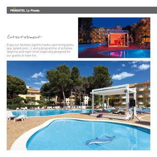 PRINSOTEL La Pineda 
Entertainment Enjoy our facilities (sports tracks, swimming pools, 
spa, splash pool...), and a programme of activities 
(daytime and night-time) especially designed for 
our guests to have fun. 
 
