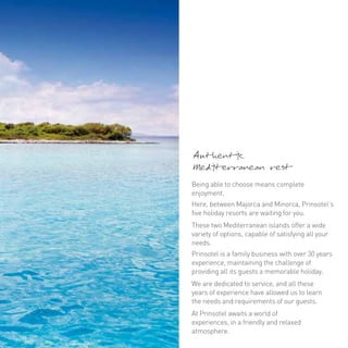 Authentic 
Mediterranean rest 
Being able to choose means complete 
enjoyment. 
Here, between Majorca and Minorca, Prinsotel’s 
five holiday resorts are waiting for you. 
These two Mediterranean islands offer a wide 
variety of options, capable of satisfying all your 
needs. 
Prinsotel is a family business with over 30 years 
experience, maintaining the challenge of 
providing all its guests a memorable holiday. 
We are dedicated to service, and all these 
years of experience have allowed us to learn 
the needs and requirements of our guests. 
At Prinsotel awaits a world of 
experiences, in a friendly and relaxed 
atmosphere. 
 