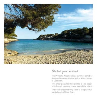 Renew your dreams 
The Prinsotel Alba hotel is a summer paradise 
designed to resemble the typical white houses 
of Cala D’Or. 
This prestigious residential area is on a coast 
full of small bays and coves, east of the island. 
The hotel is located very close to the peaceful 
sandy beach of Cala Gran. 
 