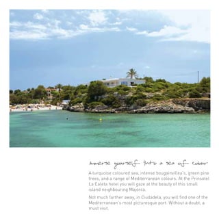 Immerse yourself into a sea of colour 
A turquoise coloured sea, intense bougainvillea’s, green pine 
trees, and a range of Mediterranean colours. At the Prinsotel 
La Caleta hotel you will gaze at the beauty of this small 
island neighbouring Majorca. 
Not much farther away, in Ciudadela, you will find one of the 
Mediterranean’s most picturesque port. Without a doubt, a 
must visit. 
 