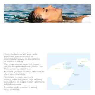 PRINSOTEL 
Mal Pas 
PRINSOTEL 
La Dorada 
PRINSOTEL 
La Pineda 
PRINSOTEL 
Alba 
PRINSOTEL 
La 
Mallorca 
Menorca 
Caleta 
Cerca de la playa y con un entorno espectacular, 
cada uno de los cinco establecimientos de 
Prinsotel le ofrecen las condiciones idóneas para 
unas auténticas vacaciones. 
Los pintorescos paisajes de Mallorca y la apacible 
belleza de Menorca hacen de las Illes Balears el 
destino turístico número uno del Mediterráneo. 
Su isla, su hotel, su elección, Prinsotel le propone 
unas vacaciones a su medida. 
Confortables habitaciones y apartamentos, 
cuidados jardines, amplias piscinas, actividades 
para todas las edades, parque infantil, 
gastronomía selecta... En Prinsotel le esperan 
unas completas vacaciones. 
Close to the beach and with a spectacular 
environment, each of Prinsotel’s five 
accommodations provide the ideal conditions 
for an authentic holiday. 
Majorca’s picturesque scenery and Minorca’s 
peaceful beauty make the Balearic Islands a top 
Mediterranean tourist destination. 
Your island, your hotel, you choice, at Prinsotel we 
offer a tailor made holiday. 
Comfortable rooms and apartments 
carefully looked after gardens, large swimming 
pools, activities for all ages, children’s playground, 
selected gastronomy… 
A complete holiday experience is waiting 
for you at Prinsotel. 
 