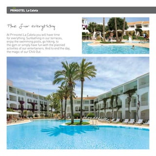 PRINSOTEL La Caleta 
Time for everything 
At Prinsotel La Caleta you will have time 
for everything. Sunbathing in our terraces, 
enjoy the swimming pools, go hiking, to 
the gym or simply have fun with the planned 
activities of our entertainers. And to end the day, 
the magic of our Chill Out. 
 