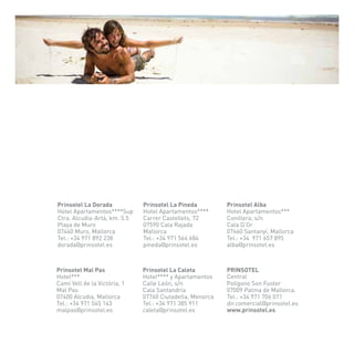 Prinsotel La Dorada Prinsotel La Pineda Prinsotel Alba 
Hotel**** y Apartamentos 
Calle León, s/n 
Cala Santandría 
07760 Ciutadella, Menorca 
Tel.: +34 971 385 911 
caleta@prinsotel.es 
Hotel Apartamentos****Sup 
Ctra. Alcudia-Artá, km. 5.5 
Playa de Muro 
07440 Muro, Mallorca 
Tel.: +34 971 892 238 
dorada@prinsotel.es 
Hotel Apartamentos**** 
Carrer Castellets, 72 
07590 Cala Rajada 
Mallorca 
Tel.: +34 971 564 684 
pineda@prinsotel.es 
Hotel Apartamentos*** 
Conillera, s/n 
Cala D’Or 
07660 Santanyí, Mallorca 
Tel.: +34 971 657 895 
alba@prinsotel.es 
Hotel*** 
Camí Vell de la Victòria, 1 
Mal Pas 
07400 Alcudia, Mallorca 
Tel.: +34 971 545 143 
malpas@prinsotel.es 
PRINSOTEL 
Central 
Polígono Son Fuster 
07009 Palma de Mallorca. 
Tel.: +34 971 706 071 
dir.comercial@prinsotel.es 
www.prinsotel.es 
Prinsotel Mal Pas Prinsotel La Caleta 
 