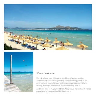 Pure nature 
Here you have everything you need to enjoy your holiday. 
An extensive space with gardens and swimming pools in an 
environment characterized by the spaciousness and natural 
beauty. Facing it, there is an extensive sandy beach. 
And right next to it, you find the S’Albufera, a natural park visited 
every year by thousands of birdwatchers. 
 