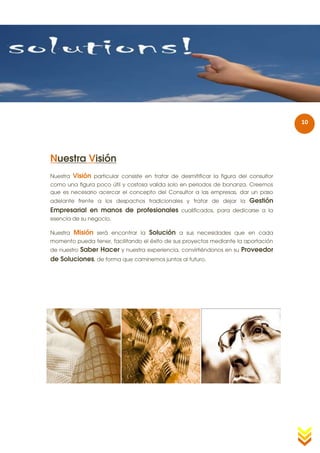 10




Nuestra Visión
Nuestra   Visión particular consiste en tratar de desmitificar la figura del consultor
como una figura poco útil y costosa valida solo en periodos de bonanza. Creemos
que es necesario acercar el concepto del Consultor a las empresas, dar un paso
adelante frente a los despachos tradicionales y tratar de dejar la           Gestión
Empresarial en manos de profesionales cualificados, para dedicarse a la
esencia de su negocio.

Nuestra   Misión será encontrar la Solución a sus necesidades que en cada
momento pueda tener, facilitando el éxito de sus proyectos mediante la aportación
         Saber Hacer y nuestra experiencia, convirtiéndonos en su Proveedor
de nuestro
de Soluciones, de forma que caminemos juntos al futuro.
 