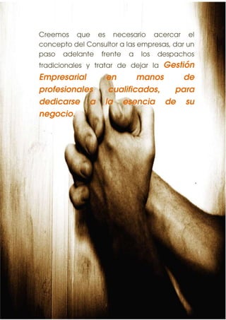 Creemos que es necesario acercar el
concepto del Consultor a las empresas, dar un
paso adelante frente a los despachos
tradicionales y tratar de dejar laGestión
Empresarial        en       manos      de
profesionales       cualificados,   para
                                                11


dedicarse a        la esencia de su
negocio.
 