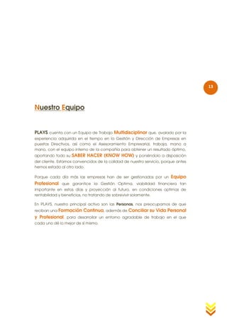 13



Nuestro Equipo


PLAYS cuenta con un Equipo de Trabajo Multidisciplinar que, avalado por la
experiencia adquirida en el tiempo en la Gestión y Dirección de Empresas en
puestos Directivos, así como el Asesoramiento Empresarial, trabaja, mano a
mano, con el equipo interno de la compañía para obtener un resultado óptimo,
aportando todo su   SABER HACER (KNOW HOW) y poniéndolo a disposición
del cliente. Estamos convencidos de la calidad de nuestro servicio, porque antes
hemos estado al otro lado.

Porque cada día más las empresas han de ser gestionados por un          Equipo
Profesional que garantice la Gestión Optima, viabilidad financiera tan
importante en estos días y proyección al futuro, en condiciones optimas de
rentabilidad y beneficios, no tratando de sobrevivir solamente.

En PLAYS, nuestro principal activo son las Personas, nos preocupamos de que
reciban unaFormación Continua, además de Conciliar su Vida Personal
y Profesional, para desarrollar un entorno agradable de trabajo en el que
cada uno dé lo mejor de sí mismo.
 