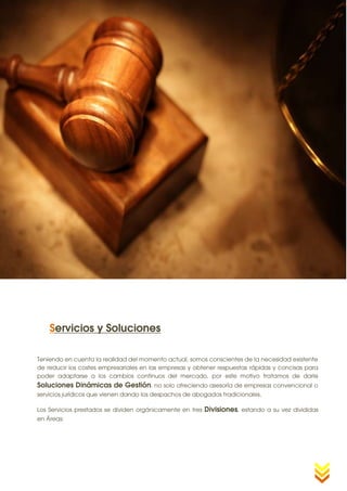 18




    Servicios y Soluciones

Teniendo en cuenta la realidad del momento actual, somos conscientes de la necesidad existente
de reducir los costes empresariales en las empresas y obtener respuestas rápidas y concisas para
poder adaptarse a los cambios continuos del mercado, por este motivo tratamos de darle
Soluciones Dinámicas de Gestión, no solo ofreciendo asesoría de empresas convencional o
servicios jurídicos que vienen dando los despachos de abogados tradicionales.

Los Servicios prestados se dividen orgánicamente en tres   Divisiones, estando a su vez divididas
en Áreas:
 