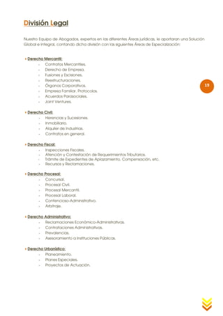 División Legal

Nuestro Equipo de Abogados, expertos en las diferentes Áreas jurídicas, le aportaran una Solución
Global e Integral, contando dicha división con las siguientes Áreas de Especialización:


Derecho Mercantil:
      - Contratos Mercantiles.
      - Derecho de Empresa.
      - Fusiones y Escisiones.
      - Reestructuraciones.
      - Órganos Corporativos.                                                                       19
      - Empresa Familiar. Protocolos.
      - Acuerdos Parasociales.
      - Joint Ventures.

Derecho Civil:
      - Herencias y Sucesiones.
      - Inmobiliario.
      - Alquiler de Industrias.
      - Contratos en general.

Derecho Fiscal:
      - Inspecciones Fiscales.
      - Atención y Contestación de Requerimientos Tributarios.
      -  Trámite de Expedientes de Aplazamiento, Compensación, etc.
      - Recursos y Reclamaciones.

Derecho Procesal:
      - Concursal.
      - Procesal Civil.
      - Procesal Mercantil.
      - Procesal Laboral.
      - Contencioso-Administrativo.
      - Arbitraje.

Derecho Administrativo:
      - Reclamaciones Económico-Administrativas.
      - Contrataciones Administrativas.
      - Prevalencias.
      - Asesoramiento a Instituciones Públicas.

Derecho Urbanístico:
      - Planeamiento.
      - Planes Especiales.
      - Proyectos de Actuación.
 
