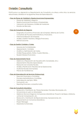 División Consultoría
PLAYS pone a su disposición su Departamento de Consultoría y le ofrece, entre otros, los servicios
relacionados, divididos en las siguientes Áreas de Especialización:

Área de Planes de Viabilidad y Reestructuraciones Empresariales:
      - Planes de Viabilidad y Negocio.
      - Reestructuraciones Financieras y Empresariales.
      - Valoración de Empresas y Análisis de Inversiones.
      - Estudios de Mercado.

Área de Consultoría de Negocio:
                                                                                                     21
        -   Diagnostico Económico-Financiero de la Empresa. Sistemas de Control.
        -   Consultoría de Procesos Administrativos y Financieros.
        -   Internacionalización de Empresas.
        -   Análisis y Gestión Tesorería y Riesgos Financieros.
        -   Refinanciaciones.

Área de Gestión Contable y Costes:
        -   Llevanza de Contabilidades.
        -   Asesoramiento Contable.
        -   Analítica y Optimización de Costes.
        -   Análisis Presupuestario, Ratios, Cuadro Mandos,…
        -   Revisión Estados Financieros.

Área de Asesoramiento Fiscal:
       - Asistencia y Preparación de Impuestos (IVA, Sociedades, etc.)
       - Asesoramiento Tributario Especializado.
       - Resolución de Consultas Fiscales.
      - Análisis y Planificación Tributaria de las Operaciones.
      - Auditorias Fiscales de Empresas.
      - Precios de Transferencia.

Área de Externalización de Servicios (Outsourcing):
      - Dirección Financiera y Controlling.
      - Procesos Administrativos y Contables.
      - Externalización del Dpto. RRHH.
      - Facturación, etc.
      - Reporting Financiero compañía matriz.

Área de Consultoría Urbanística:
      - Redacción y Tramitación de Planes Generales, Parciales, Municipales, etc.
      - Actuaciones en suelo no Urbanizable.
      - Asistencia Técnica Integral en Actuaciones Urbanísticas: Proyecto de Bases y Estatutos,
          Juntas de Compensación, etc.
      - Redacción y Tramitación de Reparcelaciones, Expropiaciones, etc.
      - Asesoramiento en Convenios Urbanísticos.
      - Project Manager.
      - Desarrollos Comerciales.
 