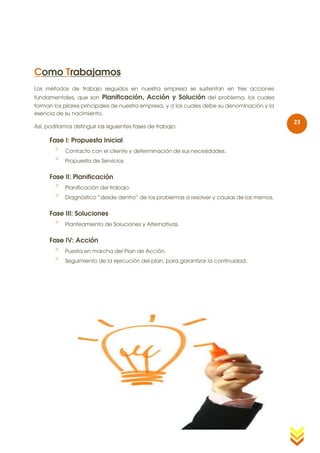 Como Trabajamos
Los métodos de trabajo seguidos en nuestra empresa se sustentan en tres acciones
fundamentales, que son     Planificación, Acción y Solución del problema, los cuales
forman los pilares principales de nuestra empresa, y a los cuales debe su denominación y la
esencia de su nacimiento.
                                                                                              23
Así, podríamos distinguir las siguientes fases de trabajo:

      Fase I: Propuesta Inicial
           Contacto con el cliente y determinación de sus necesidades.
           Propuesta de Servicios


      Fase II: Planificación
           Planificación del trabajo.
           Diagnóstico “desde dentro” de los problemas a resolver y causas de los mismos.


      Fase III: Soluciones
           Planteamiento de Soluciones y Alternativas.


      Fase IV: Acción
           Puesta en marcha del Plan de Acción.
           Seguimiento de la ejecución del plan, para garantizar la continuidad.
 