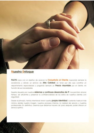 8




Nuestro Enfoque

PLAYS nace con el objetivo de acercar la Consultoría al Cliente, buscando siempre la
excelencia, y dando un servicio de Alta Calidad, sin tener por ello que constituir un
departamento especializado y pagando siempre un Precio Asumible por el cliente, en
función de sus necesidades.

Nuestra Apuesta por nuestros   sistemas y continuos desarrollos de IT, nos permiten ahorrar
tiempo, ser eficientes y preservar la confidencialidad de los datos de nuestros clientes con
seguridad.

Desde el principio, hemos intentando tener nuestra   propia identidad, cuidando hasta el más
mínimo detalle nuestra imagen, nuestros procesos internos, la calidad del servicio y nuestros
profesionales. En definitiva, creemos que debemos hacerlo así, para después, poder ofrecer un
servicio optimo.
 