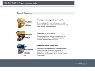 FILL THE GAP – Coworking Almería 



             Tipos de Coworkers


                                  Para los que buscan algo más que una oficina
                      COWORKER
                                  Destinado a aquellos que necesitan una mesa de 
                      PREMIUM     trabajo fija; disfrutan además de zonas comunes, así
                                  como de otros servicios internos.



                                  Para los que no paran quietos
                     COWORKER
                                  Enfocado a personas que no necesitan mesa de 
                     EXPRESS      trabajo fija. Hacen uso y disfrutan de espacios 
                                  comunes determinados días al mes.


                                  Para los que quieren "formar parte"
                     FILL
                                  Destinado a todos aquellos con interés en generar 
                     COWORKING    colaboraciones profesionales, interactuar en 
                                  proyectos, participar en eventos Networking y 
                     FRIENDS      beneficiarse de las ventajas de ser socio de nuestro 
                                  Club Privado.




                                                                                          www.fillthegap.es
 