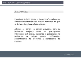 FILL THE GAP – Coworking Almería 



             ¿Qué es Fill The Gap?



             Espacio  de  trabajo  común  o  "coworking"  en  el  que  se 
             ofrece el arrendamiento de puestos de trabajo del que 
             se derivan sinergias y colaboraciones. 

             Además  se  ponen  en  común  proyectos  para  su 
             realización  conjunta  entre  los  participantes 
             interesados  del  centro.  Surgiendo  y  gestionando  la 
             realización  de  talleres,  cursos,  conferencias, 
             presentaciones  de  productos  y  realizaciones  de 
             eventos.




                                                                             www.fillthegap.es
 