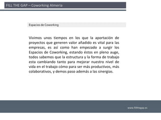 FILL THE GAP – Coworking Almería 



             Espacios de Coworking



             Vivimos  unos  tiempos  en  los  que  la  aportación  de 
             proyectos  que  generen  valor  añadido  es  vital  para  las 
             empresas,  es  así como  han  empezado  a  surgir  los 
             Espacios  de  Coworking,  estando  éstos  en  pleno  auge, 
             todos sabemos que la estructura y la forma de trabajo 
             esta  cambiando  tanto  para  mejorar  nuestro  nivel  de 
             vida en el trabajo cómo para ser más productivos, más 
             colaborativos, y demos paso además a las sinergias. 




                                                                              www.fillthegap.es
 