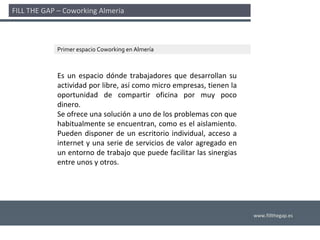 FILL THE GAP – Coworking Almería 



             Primer espacio Coworking en Almería



             Es  un  espacio  dónde  trabajadores  que  desarrollan  su 
             actividad por libre, así como micro empresas, tienen la 
             oportunidad  de  compartir  oficina  por  muy  poco 
             dinero.
             Se ofrece una solución a uno de los problemas con que 
             habitualmente se encuentran, como es el aislamiento. 
             Pueden  disponer  de  un  escritorio  individual,  acceso  a 
             internet y  una  serie  de  servicios  de  valor  agregado  en 
             un entorno de trabajo que puede facilitar las sinergias 
             entre unos y otros.




                                                                               www.fillthegap.es
 
